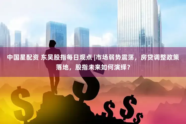 中国星配资 东吴股指每日观点 |市场弱势震荡，房贷调整政策落地，股指未来如何演绎？