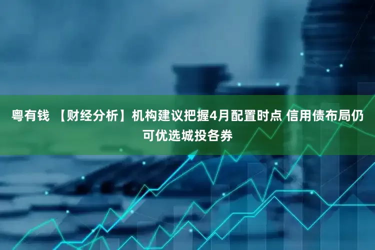 粤有钱 【财经分析】机构建议把握4月配置时点 信用债布局仍可优选城投各券