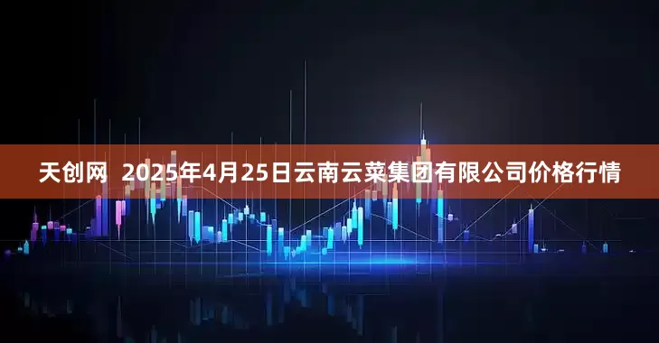 天创网  2025年4月25日云南云菜集团有限公司价格行情