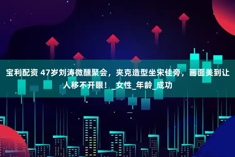 宝利配资 47岁刘涛微醺聚会，夹克造型坐宋佳旁，画面美到让人移不开眼！_女性_年龄_成功