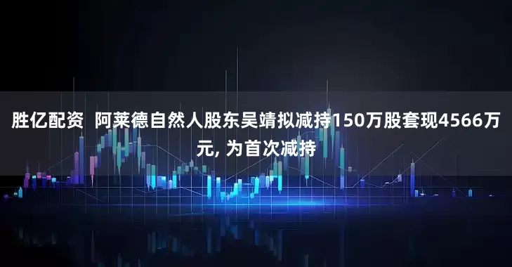 胜亿配资  阿莱德自然人股东吴靖拟减持150万股套现4566万元, 为首次减持