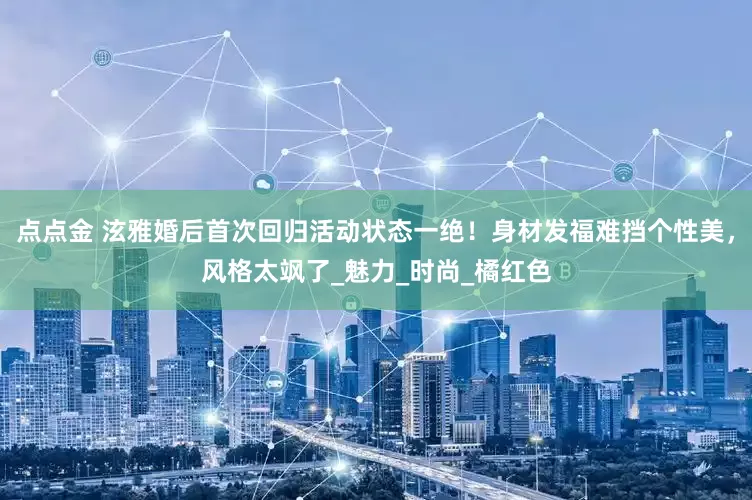 点点金 泫雅婚后首次回归活动状态一绝！身材发福难挡个性美，风格太飒了_魅力_时尚_橘红色
