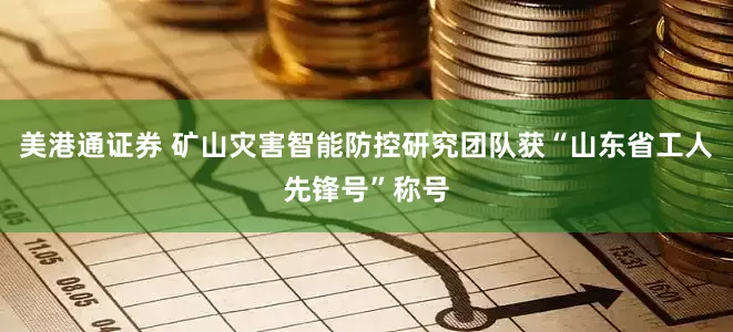 美港通证券 矿山灾害智能防控研究团队获“山东省工人先锋号”称号