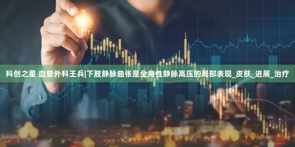 科创之星 血管外科王兵|下肢静脉曲张是全身性静脉高压的局部表现_皮肤_进展_治疗