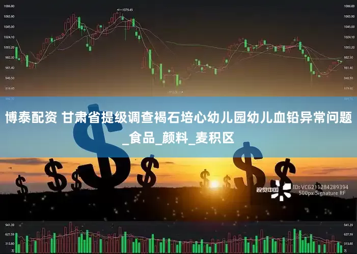 博泰配资 甘肃省提级调查褐石培心幼儿园幼儿血铅异常问题_食品_颜料_麦积区