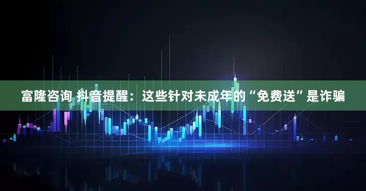 富隆咨询 抖音提醒：这些针对未成年的“免费送”是诈骗