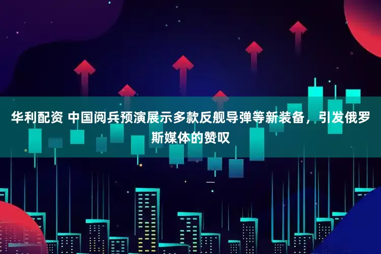 华利配资 中国阅兵预演展示多款反舰导弹等新装备，引发俄罗斯媒体的赞叹