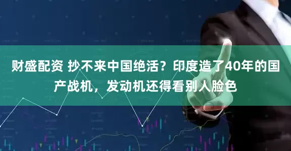 财盛配资 抄不来中国绝活？印度造了40年的国产战机，发动机还得看别人脸色