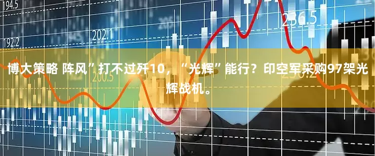博大策略 阵风”打不过歼10，“光辉”能行？印空军采购97架光辉战机。