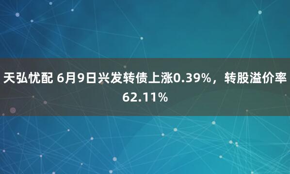 天弘忧配 6月9日兴发转债上涨0.39%，转股溢价率62.11%