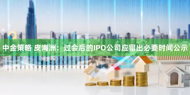 中金策略 皮海洲：过会后的IPO公司应留出必要时间公示