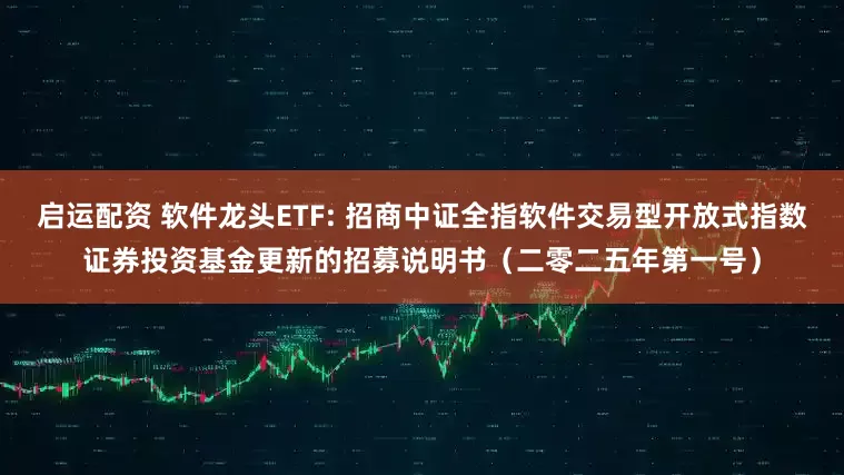 启运配资 软件龙头ETF: 招商中证全指软件交易型开放式指数证券投资基金更新的招募说明书（二零二五年第一号）