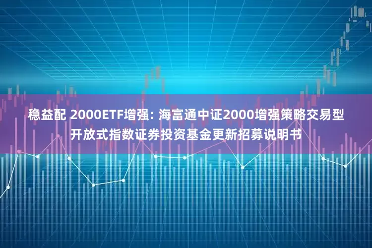 稳益配 2000ETF增强: 海富通中证2000增强策略交易型开放式指数证券投资基金更新招募说明书