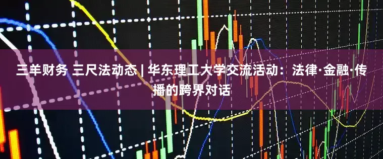 三羊财务 三尺法动态 | 华东理工大学交流活动：法律·金融·传播的跨界对话