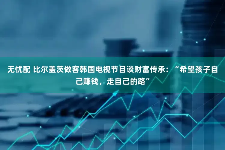 无忧配 比尔盖茨做客韩国电视节目谈财富传承：“希望孩子自己赚钱，走自己的路”
