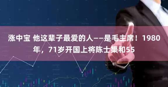 涨中宝 他这辈子最爱的人——是毛主席！1980年，71岁开国上将陈士榘和55