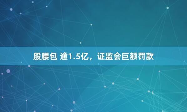 股腰包 逾1.5亿，证监会巨额罚款